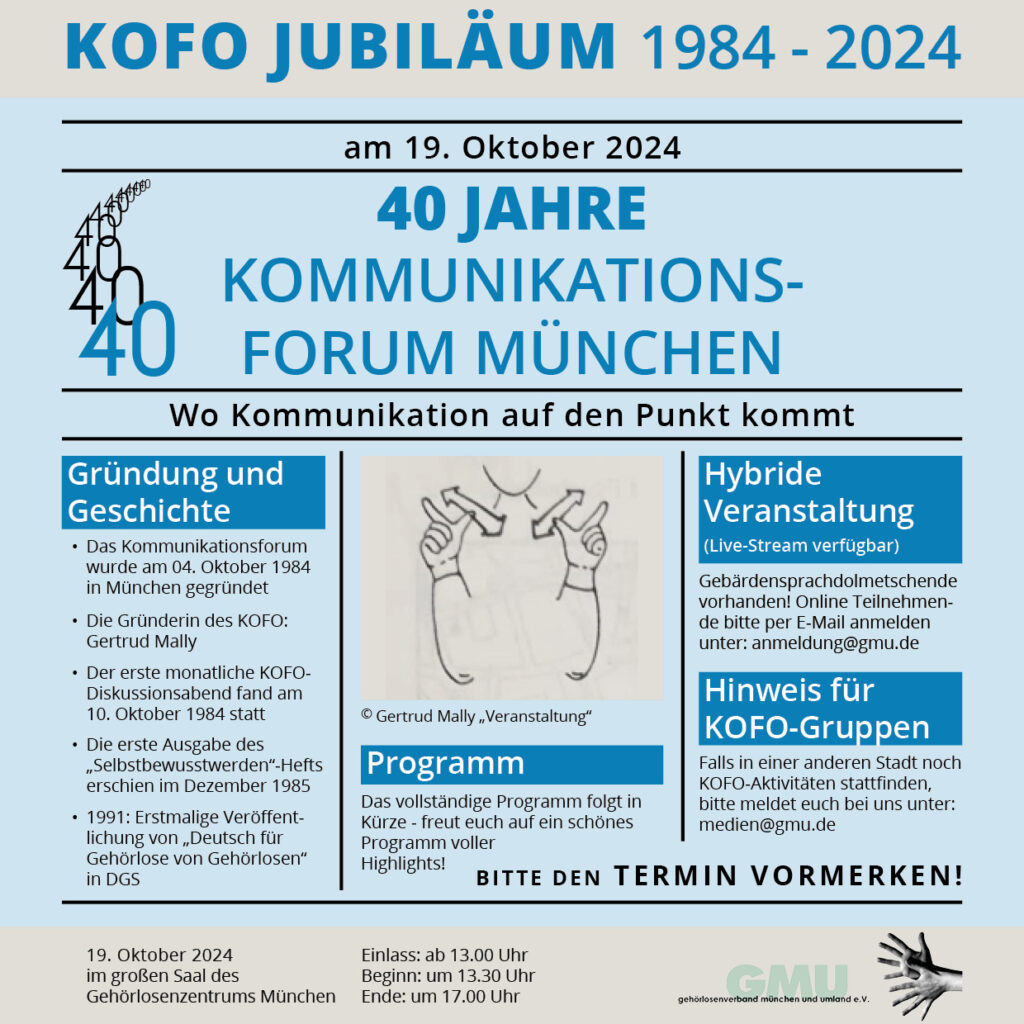 Das Bild ist ein Flyer zur Feier des 40-jährigen Jubiläums des „Kommunikationsforums München“ (KOFO), das am 19. Oktober 2024 stattfinden wird. Die Veranstaltung markiert 40 Jahre seit der Gründung des Forums im Jahr 1984. Der Flyer ist überwiegend hellblau mit dunkelblauem und schwarzem Text gestaltet.

Wichtige Abschnitte des Flyers beinhalten:

    Titel und Datum: Oben steht „KOFO JUBILÄUM 1984-2024“, gefolgt vom Datum „am 19. Oktober 2024“. Darunter befindet sich die Hauptüberschrift: „40 JAHRE KOMMUNIKATIONSFORUM MÜNCHEN“ mit dem Slogan „Wo Kommunikation auf den Punkt kommt.“

    Gründung und Geschichte:
        Das Kommunikationsforum wurde am 04. Oktober 1984 in München gegründet.
        Die Gründerin des KOFO ist Gertrud Mally.
        Der erste monatliche KOFO-Diskussionsabend fand am 10. Oktober 1984 statt.
        Die erste Ausgabe des „Selbstbewusstwerden“-Hefts erschien im Dezember 1985.
        1991: Erstmalige Veröffentlichung von „Deutsch für Gehörlose von Gehörlosen“ in DGS.

    Hybride Veranstaltung:
        Es wird eine hybride Veranstaltung geben, bei der auch ein Live-Stream verfügbar ist.
        Gebärdensprachdolmetschende werden anwesend sein. Für die Online-Teilnahme wird um Anmeldung per E-Mail an anmeldung@gmu.de gebeten.

    Programm:
        Das vollständige Programm folgt in Kürze. Der Flyer verspricht ein schönes Programm voller Highlights.

    Hinweis für KOFO-Gruppen:
        Falls in einer anderen Stadt noch KOFO-Aktivitäten stattfinden, bittet der Flyer um Kontaktaufnahme per E-Mail an medien@gmu.de.

    Veranstaltungsort und Zeiten:
        Die Veranstaltung findet im großen Saal des Gehörlosenzentrums München statt.
        Einlass ist ab 13:00 Uhr, Beginn um 13:30 Uhr, Ende um 17:00 Uhr.

Am unteren Rand des Flyers befinden sich das Logo des Gehörlosenverbands München und Umland e.V. sowie eine Illustration von Händen, die Gebärden zeigen.