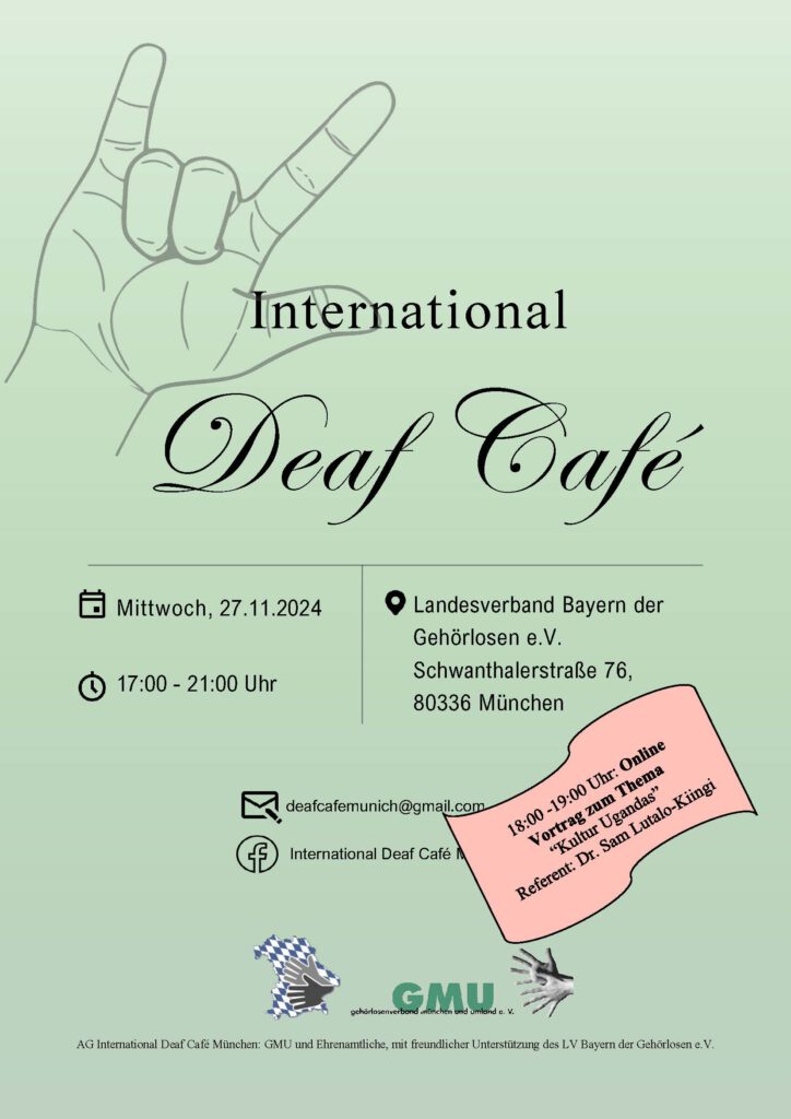 Das Plakat ist in grün, und es ist ein einfacher Text mit Hand " I Love You". Es informiert über das "International Deaf Café" am 27. November 2024 in München, von 17:00 bis 21:00 Uhr. Die Veranstaltung findet im Landesverband Bayern der Gehörlosen e.V. statt. Es gibt einen Online-Vortrag von 18:00 bis 19:00 Uhr zum Thema "Kultur Ugandas" mit Dr. Sam Lutalo-Kiingi. Organisiert wird das Event von der AG International Deaf Café München, unterstützt vom GMU und dem Landesverband Bayern der Gehörlosen e.V.