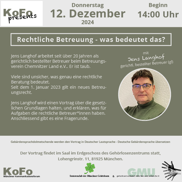 Plakat mit olivgrüner Hintergrundfarbe und folgendem Inhalt: Vortrag 'Rechtliche Betreuung – was bedeutet das?' am 12. Dezember 2024 um 14:00 Uhr im Gehörlosenzentrum München. Referent Jens Langhof, erfahrener und gehörloser gerichtlich bestellter Betreuer, erklärt die Grundlagen und Aufgaben der rechtlichen Betreuung und informiert über das neue Betreuungsrecht seit 2023. Der Vortrag wird in Lautsprache gehalten und in Deutsche Gebärdensprache (DGS) übersetzt. Anschließend Fragerunde. Veranstaltungsort: Lohengrinstr. 11, 81925 München.